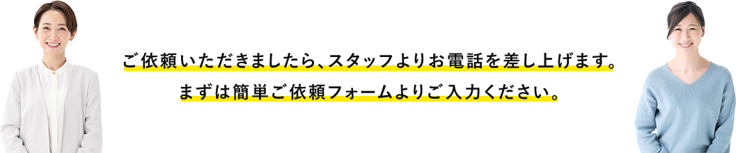 ご依頼いただきましたら、スタッフよりお電話を差し上げます。まずは簡単ご依頼フォームよりご入力ください。