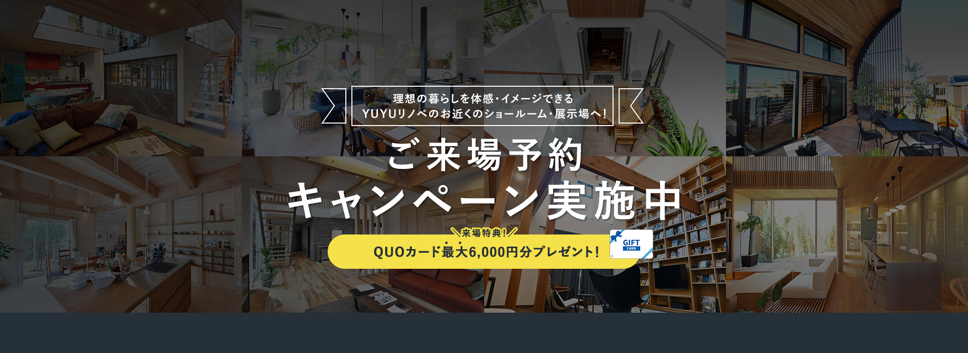 理想の暮らしを体感・イメージできる悠悠リノベのお近くの展示場へ! ご来場予約キャンペーン実施中 QUOカード最大6,000円分プレゼント！